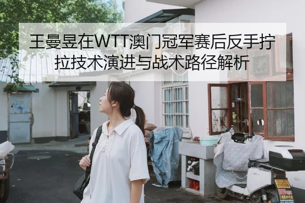 王曼昱在WTT澳门冠军赛后反手拧拉技术演进与战术路径解析